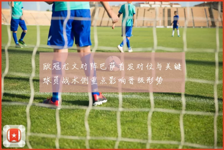 欧冠尤文对阵巴萨首发对位与关键球员战术侧重点影响晋级形势