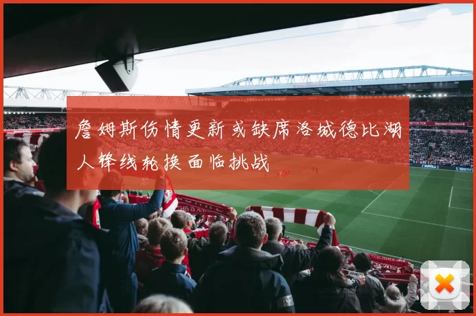 詹姆斯伤情更新或缺席洛城德比湖人锋线轮换面临挑战