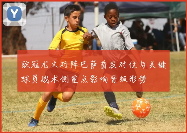 欧冠尤文对阵巴萨首发对位与关键球员战术侧重点影响晋级形势