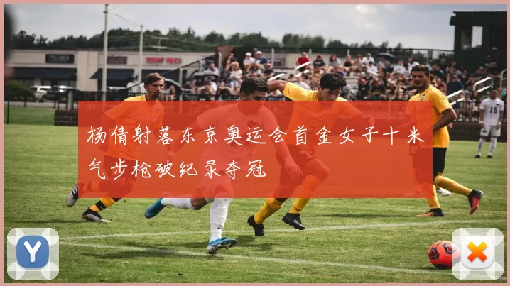 杨倩射落东京奥运会首金女子十米气步枪破纪录夺冠