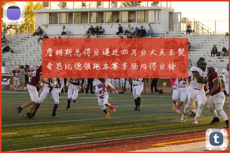 詹姆斯总得分逼近四万分大关东契奇恩比德领跑本赛季场均得分榜