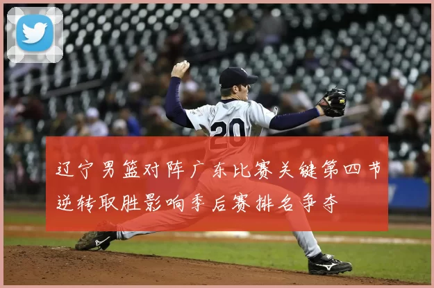 辽宁男篮对阵广东比赛关键第四节逆转取胜影响季后赛排名争夺