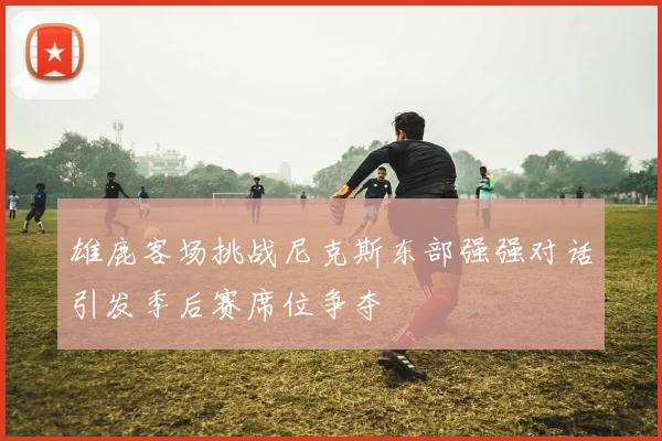 雄鹿客场挑战尼克斯东部强强对话引发季后赛席位争夺