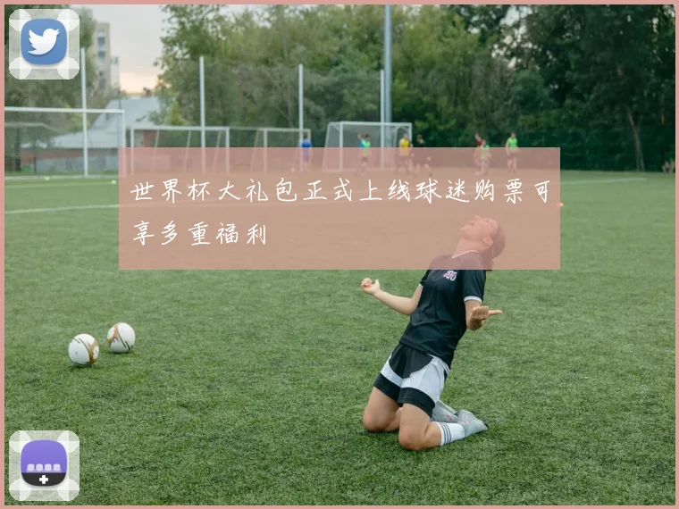 世界杯大礼包正式上线球迷购票可享多重福利