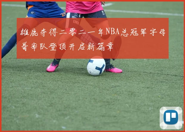 雄鹿夺得二零二一年NBA总冠军字母哥率队登顶开启新篇章